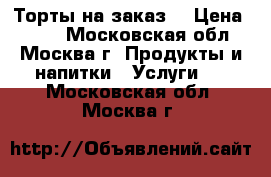 Торты на заказ  › Цена ­ 900 - Московская обл., Москва г. Продукты и напитки » Услуги   . Московская обл.,Москва г.